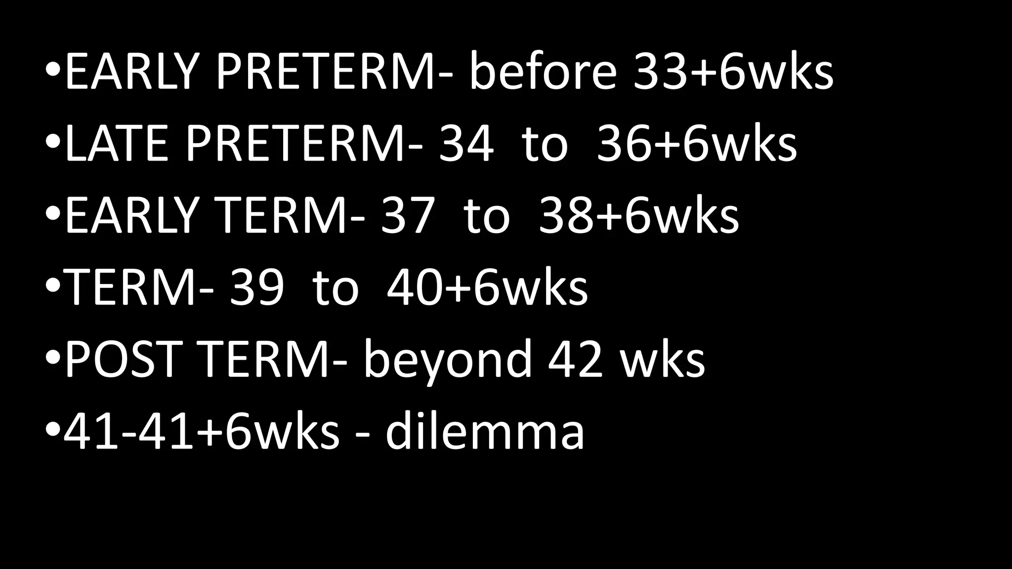 •EARLY PRETERM- before 33+6wks
•LATE PRETERM- 34 to 36+6wks
•EARLY TERM- 37 to 38+6wks
•TERM- 39 to 40+6wks
•POST TERM- beyond 42 wks
•41-41+6wks - dilemma
 