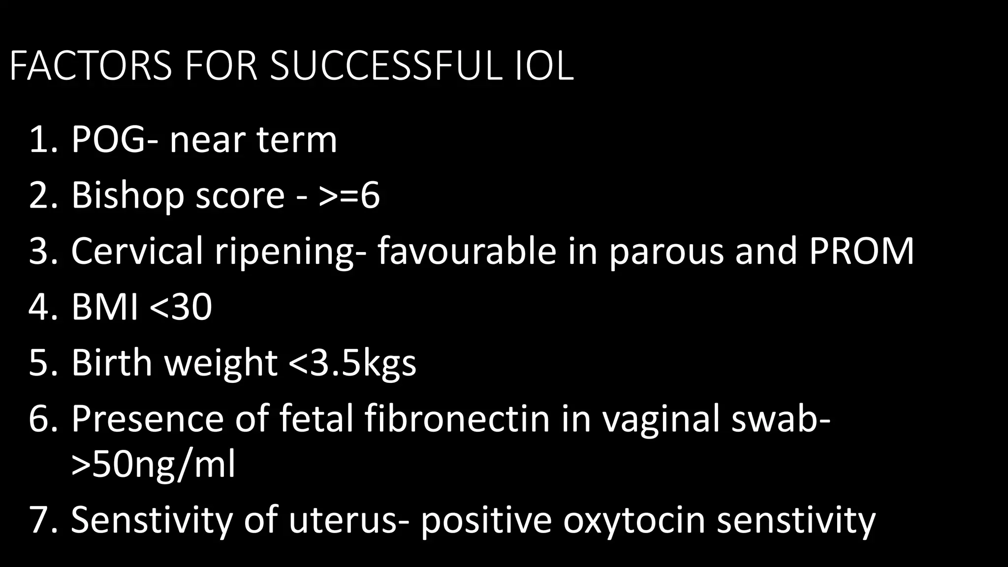 FACTORS FOR SUCCESSFUL IOL
1. POG- near term
2. Bishop score - >=6
3. Cervical ripening- favourable in parous and PROM
4. BMI <30
5. Birth weight <3.5kgs
6. Presence of fetal fibronectin in vaginal swab-
>50ng/ml
7. Senstivity of uterus- positive oxytocin senstivity
 