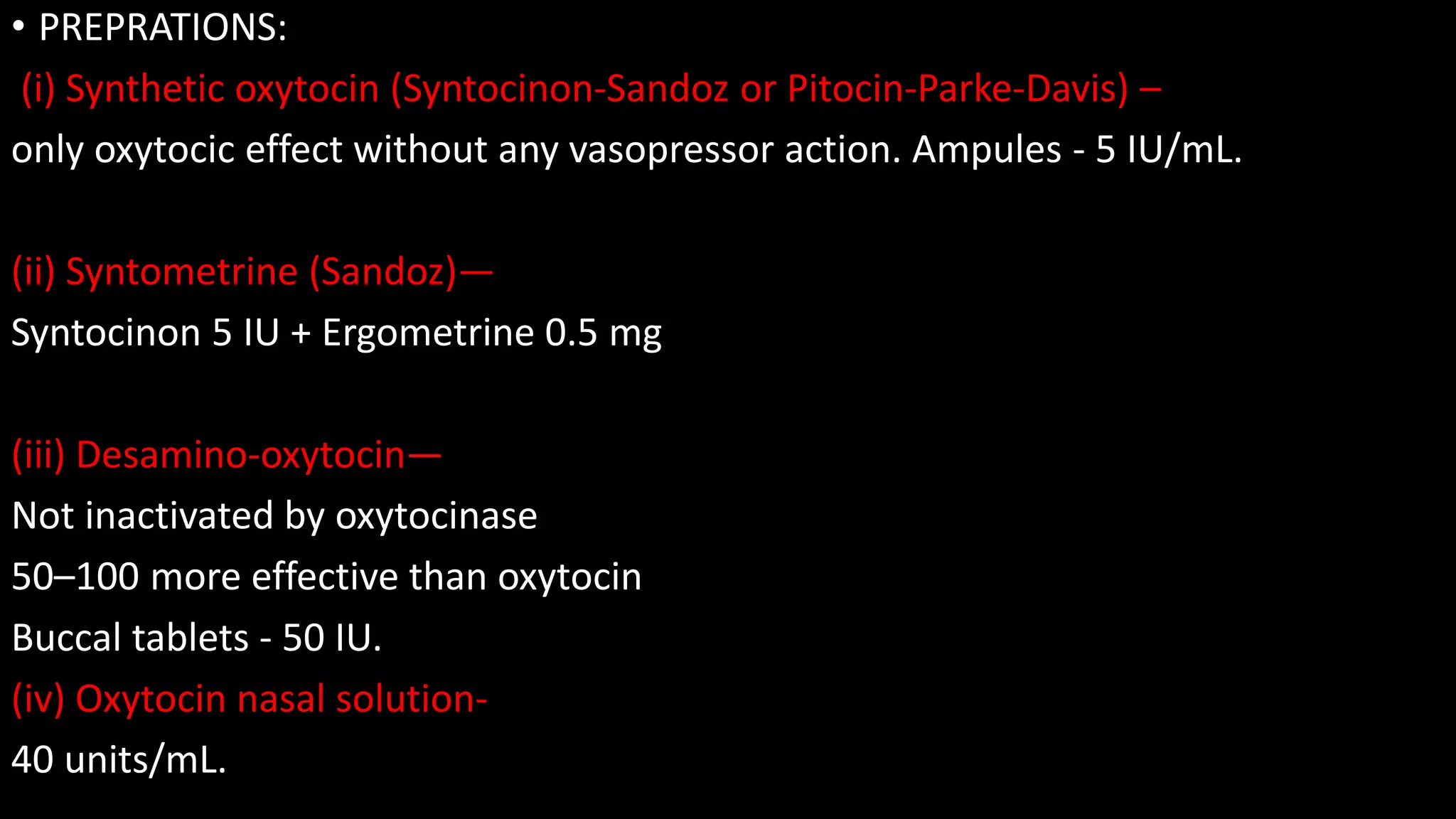 • PREPRATIONS:
(i) Synthetic oxytocin (Syntocinon-Sandoz or Pitocin-Parke-Davis) –
only oxytocic effect without any vasopressor action. Ampules - 5 IU/mL.
(ii) Syntometrine (Sandoz)—
Syntocinon 5 IU + Ergometrine 0.5 mg
(iii) Desamino-oxytocin—
Not inactivated by oxytocinase
50–100 more effective than oxytocin
Buccal tablets - 50 IU.
(iv) Oxytocin nasal solution-
40 units/mL.
 