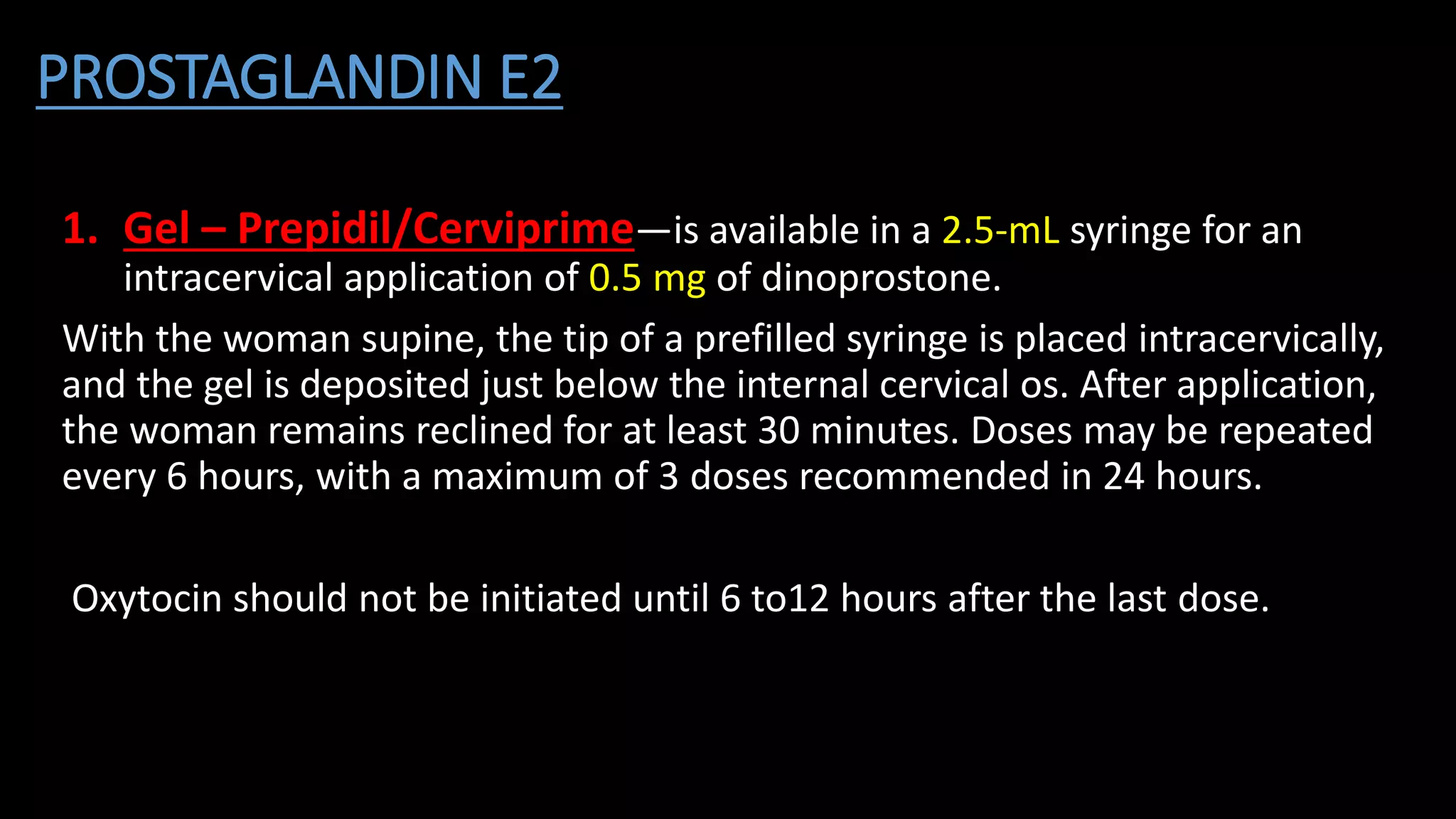 PROSTAGLANDIN E2
1. Gel – Prepidil/Cerviprime—is available in a 2.5-mL syringe for an
intracervical application of 0.5 mg of dinoprostone.
With the woman supine, the tip of a prefilled syringe is placed intracervically,
and the gel is deposited just below the internal cervical os. After application,
the woman remains reclined for at least 30 minutes. Doses may be repeated
every 6 hours, with a maximum of 3 doses recommended in 24 hours.
Oxytocin should not be initiated until 6 to12 hours after the last dose.
 