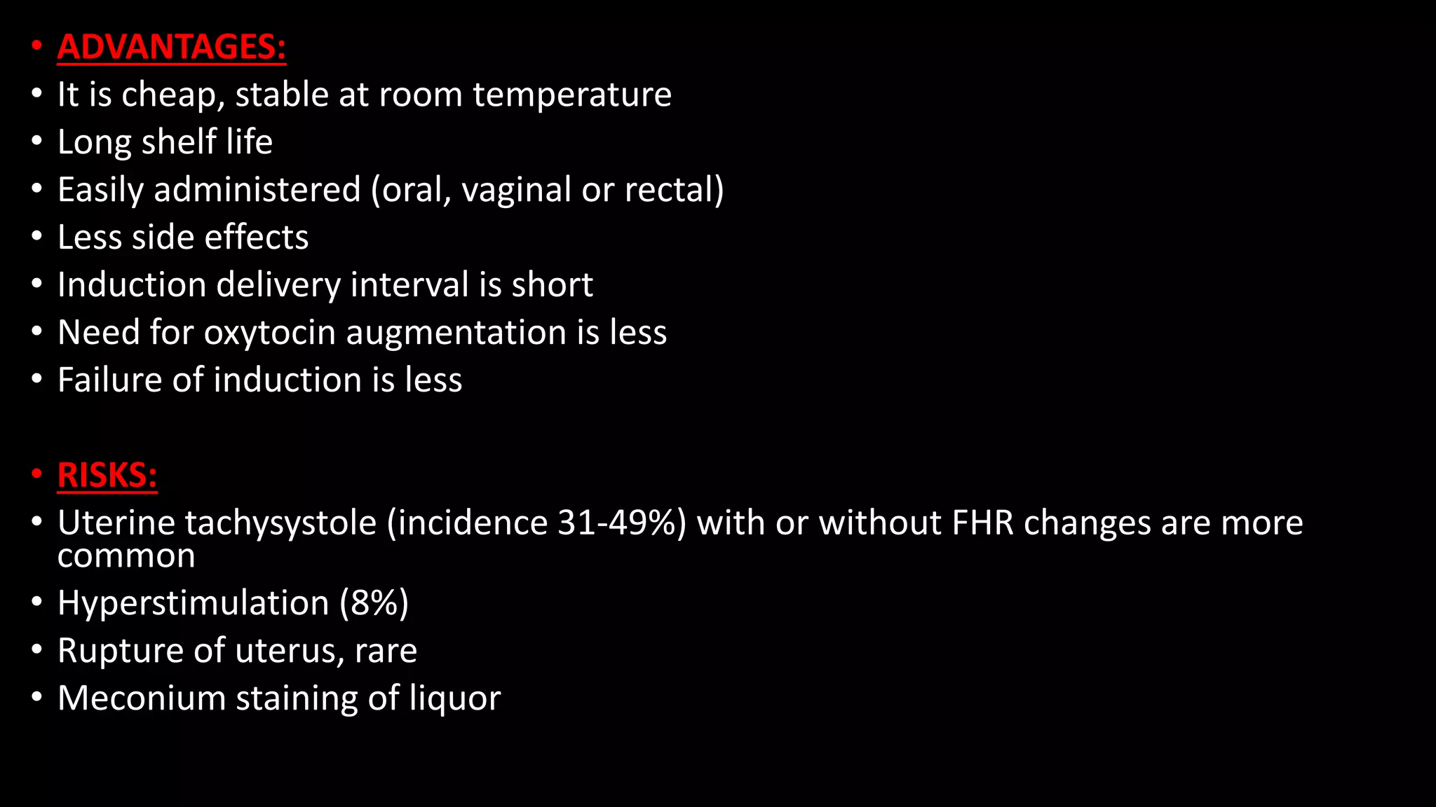 • ADVANTAGES:
• It is cheap, stable at room temperature
• Long shelf life
• Easily administered (oral, vaginal or rectal)
• Less side effects
• Induction delivery interval is short
• Need for oxytocin augmentation is less
• Failure of induction is less
• RISKS:
• Uterine tachysystole (incidence 31-49%) with or without FHR changes are more
common
• Hyperstimulation (8%)
• Rupture of uterus, rare
• Meconium staining of liquor
 