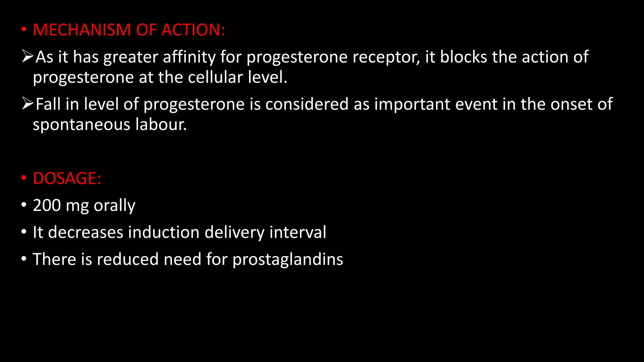 • MECHANISM OF ACTION:
As it has greater affinity for progesterone receptor, it blocks the action of
progesterone at the cellular level.
Fall in level of progesterone is considered as important event in the onset of
spontaneous labour.
• DOSAGE:
• 200 mg orally
• It decreases induction delivery interval
• There is reduced need for prostaglandins
 