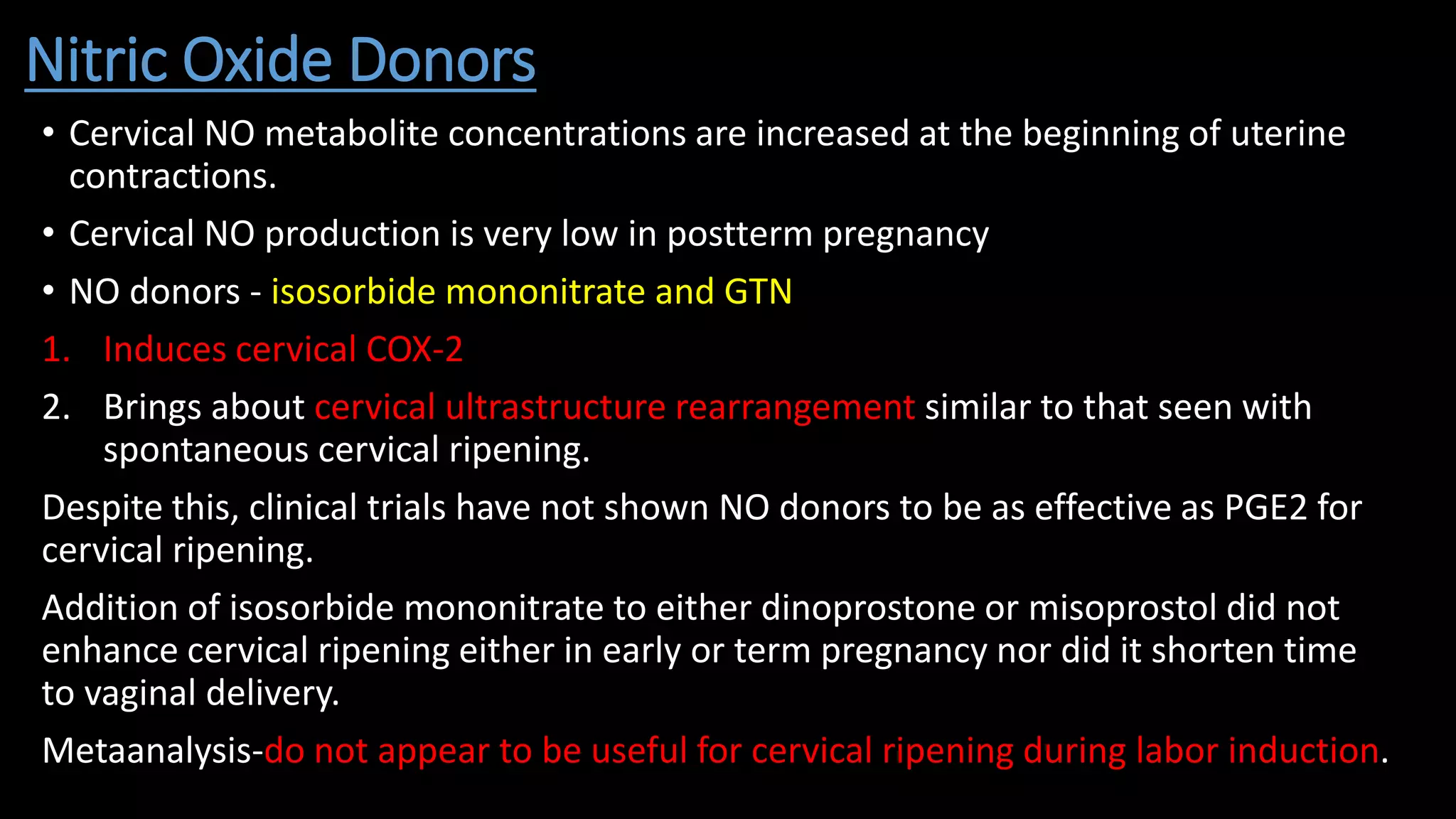 Nitric Oxide Donors
• Cervical NO metabolite concentrations are increased at the beginning of uterine
contractions.
• Cervical NO production is very low in postterm pregnancy
• NO donors - isosorbide mononitrate and GTN
1. Induces cervical COX-2
2. Brings about cervical ultrastructure rearrangement similar to that seen with
spontaneous cervical ripening.
Despite this, clinical trials have not shown NO donors to be as effective as PGE2 for
cervical ripening.
Addition of isosorbide mononitrate to either dinoprostone or misoprostol did not
enhance cervical ripening either in early or term pregnancy nor did it shorten time
to vaginal delivery.
Metaanalysis-do not appear to be useful for cervical ripening during labor induction.
 