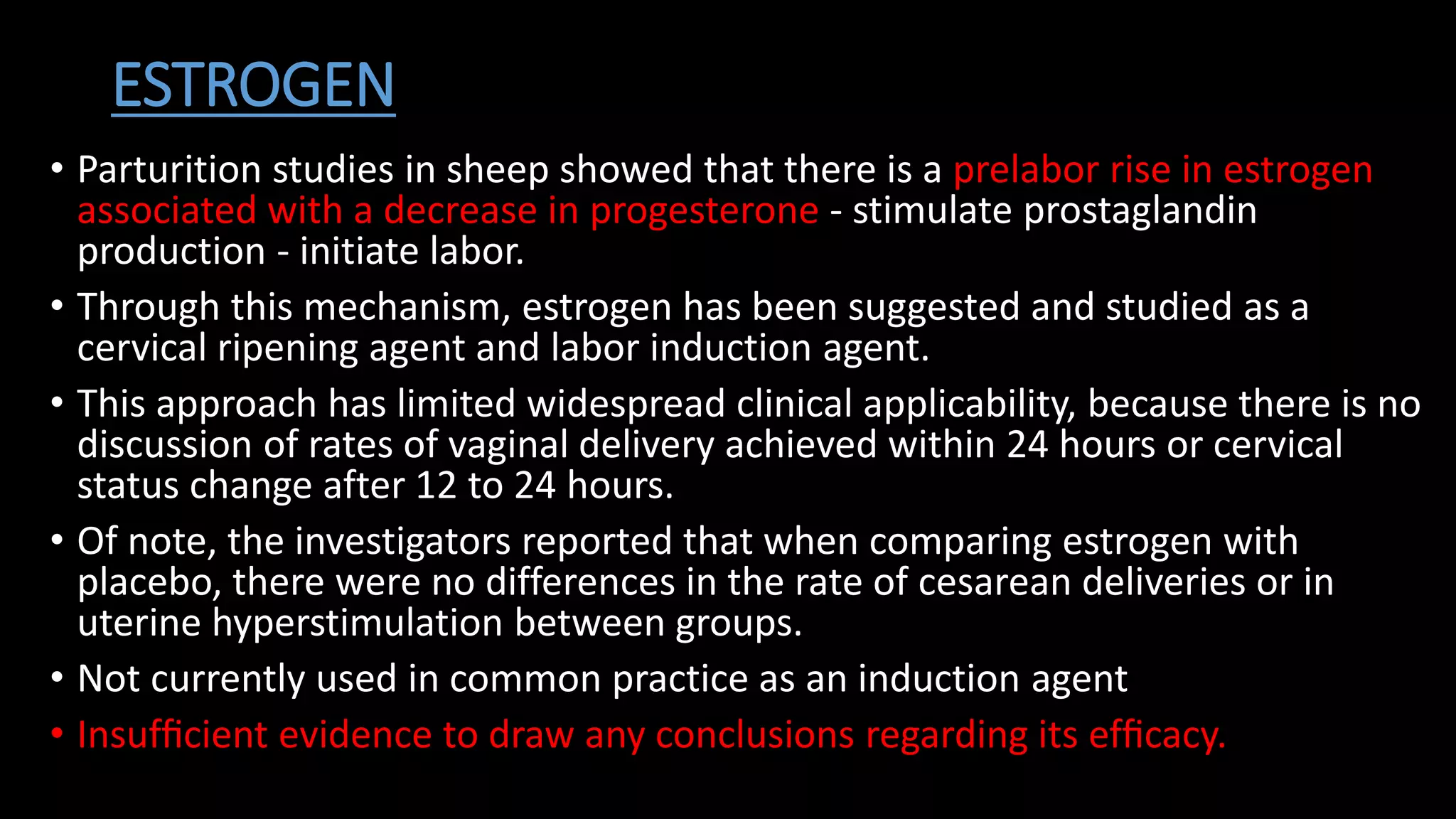 ESTROGEN
• Parturition studies in sheep showed that there is a prelabor rise in estrogen
associated with a decrease in progesterone - stimulate prostaglandin
production - initiate labor.
• Through this mechanism, estrogen has been suggested and studied as a
cervical ripening agent and labor induction agent.
• This approach has limited widespread clinical applicability, because there is no
discussion of rates of vaginal delivery achieved within 24 hours or cervical
status change after 12 to 24 hours.
• Of note, the investigators reported that when comparing estrogen with
placebo, there were no differences in the rate of cesarean deliveries or in
uterine hyperstimulation between groups.
• Not currently used in common practice as an induction agent
• Insufﬁcient evidence to draw any conclusions regarding its efﬁcacy.
 