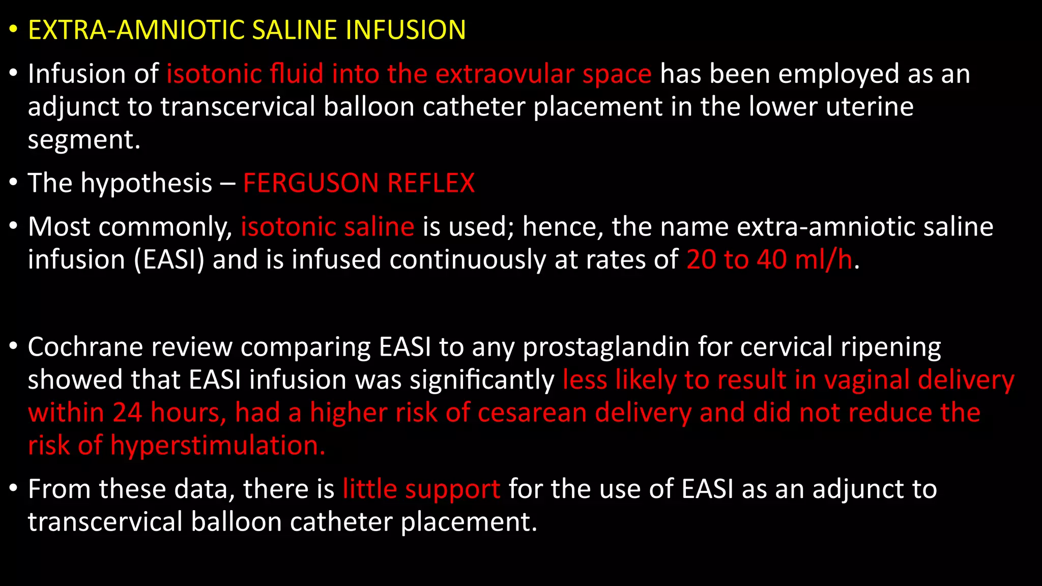 • EXTRA-AMNIOTIC SALINE INFUSION
• Infusion of isotonic ﬂuid into the extraovular space has been employed as an
adjunct to transcervical balloon catheter placement in the lower uterine
segment.
• The hypothesis – FERGUSON REFLEX
• Most commonly, isotonic saline is used; hence, the name extra-amniotic saline
infusion (EASI) and is infused continuously at rates of 20 to 40 ml/h.
• Cochrane review comparing EASI to any prostaglandin for cervical ripening
showed that EASI infusion was signiﬁcantly less likely to result in vaginal delivery
within 24 hours, had a higher risk of cesarean delivery and did not reduce the
risk of hyperstimulation.
• From these data, there is little support for the use of EASI as an adjunct to
transcervical balloon catheter placement.
 