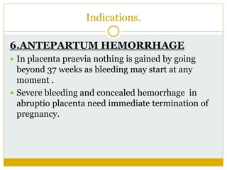Indications.

6.ANTEPARTUM HEMORRHAGE
 In placenta praevia nothing is gained by going
  beyond 37 weeks as bleeding may start at any
  moment .
 Severe bleeding and concealed hemorrhage in
  abruptio placenta need immediate termination of
  pregnancy.
 