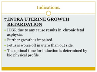 Indications.

7.INTRA UTERINE GROWTH
 RETARDATION
 IUGR due to any cause results in chronic fetal
  asphyxia.
 Further growth is impaired.
 Fetus is worse off in utero than out side.
 The optimal time for induction is determined by
  bio physical profile.
 