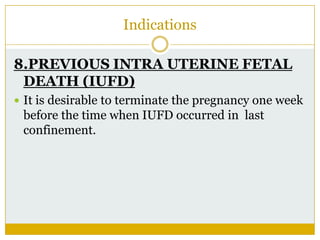 Indications

8.PREVIOUS INTRA UTERINE FETAL
 DEATH (IUFD)
 It is desirable to terminate the pregnancy one week
 before the time when IUFD occurred in last
 confinement.
 
