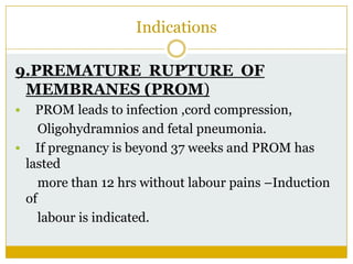 Indications

9.PREMATURE RUPTURE OF
 MEMBRANES (PROM)
  PROM leads to infection ,cord compression,
    Oligohydramnios and fetal pneumonia.
 If pregnancy is beyond 37 weeks and PROM has
 lasted
    more than 12 hrs without labour pains –Induction
 of
    labour is indicated.
 