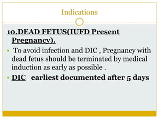 Indications

10.DEAD FETUS(IUFD Present
  Pregnancy).
 To avoid infection and DIC , Pregnancy with
  dead fetus should be terminated by medical
  induction as early as possible .
 DIC earliest documented after 5 days
 