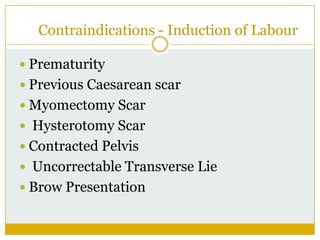 Contraindications - Induction of Labour

 Prematurity
 Previous Caesarean scar
 Myomectomy Scar
 Hysterotomy Scar
 Contracted Pelvis
 Uncorrectable Transverse Lie
 Brow Presentation
 