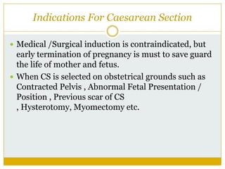 Indications For Caesarean Section

 Medical /Surgical induction is contraindicated, but
  early termination of pregnancy is must to save guard
  the life of mother and fetus.
 When CS is selected on obstetrical grounds such as
  Contracted Pelvis , Abnormal Fetal Presentation /
  Position , Previous scar of CS
  , Hysterotomy, Myomectomy etc.
 