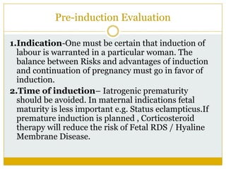 Pre-induction Evaluation

1.Indication-One must be certain that induction of
  labour is warranted in a particular woman. The
  balance between Risks and advantages of induction
  and continuation of pregnancy must go in favor of
  induction.
2.Time of induction– Iatrogenic prematurity
  should be avoided. In maternal indications fetal
  maturity is less important e.g. Status eclampticus.If
  premature induction is planned , Corticosteroid
  therapy will reduce the risk of Fetal RDS / Hyaline
  Membrane Disease.
 