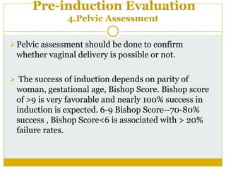 Pre-induction Evaluation
               4.Pelvic Assessment

 Pelvic assessment should be done to confirm
 whether vaginal delivery is possible or not.

 The success of induction depends on parity of
 woman, gestational age, Bishop Score. Bishop score
 of >9 is very favorable and nearly 100% success in
 induction is expected. 6-9 Bishop Score--70-80%
 success , Bishop Score<6 is associated with > 20%
 failure rates.
 