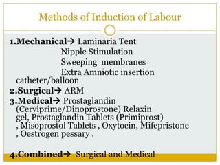 Methods of Induction of Labour

1.Mechanical Laminaria Tent
              Nipple Stimulation
              Sweeping membranes
              Extra Amniotic insertion
  catheter/balloon
2.Surgical ARM
3.Medical Prostaglandin
  (Cerviprime/Dinoprostone) Relaxin
  gel, Prostaglandin Tablets (Primiprost)
  , Misoprostol Tablets , Oxytocin, Mifepristone
  , Oestrogen pessary .

4.Combined Surgical and Medical
 