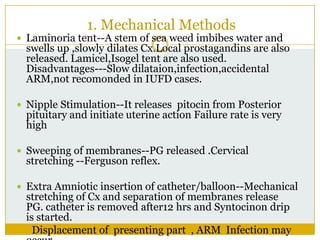 1. Mechanical Methods
 Laminoria tent--A stem of sea weed imbibes water and
  swells up ,slowly dilates Cx.Local prostagandins are also
  released. Lamicel,Isogel tent are also used.
  Disadvantages---Slow dilataion,infection,accidental
  ARM,not recomonded in IUFD cases.

 Nipple Stimulation--It releases pitocin from Posterior
  pituitary and initiate uterine action Failure rate is very
  high

 Sweeping of membranes--PG released .Cervical
  stretching --Ferguson reflex.

 Extra Amniotic insertion of catheter/balloon--Mechanical
  stretching of Cx and separation of membranes release
  PG. catheter is removed after12 hrs and Syntocinon drip
  is started.
    Displacement of presenting part , ARM Infection may
 