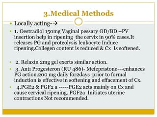 3.Medical Methods
 Locally acting-
 1. Oestradiol 150mg Vaginal pessary OD/BD –PV
  insertion help in ripening the cervix in 90% cases.It
  releases PG and proteolysis leukocyte Induce
  ripening.Collegen content is reduced & Cx Is softened.

 2. Relaxin 2mg gel exerts similar action.
 3. Anti Progesteron (RU 486)- Mefepristone---enhances
  PG action.200 mg daily for2days prior to formal
  induction is effective in softening and effacement of Cx.
 4.PGE2 & PGF2 a -----PGE2 acts mainly on Cx and
  cause cervical ripening. PGF2a Initiates uterine
  contractions Not recommended.
 