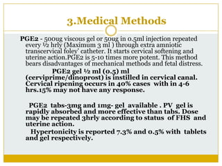 3.Medical Methods
PGE2 - 500ug viscous gel or 50ug in 0.5ml injection repeated
 every ½ hrly (Maximum 3 ml ) through extra amniotic
 transcervical foley’ catheter. It starts cervical softening and
 uterine action.PGE2 is 5-10 times more potent. This method
 bears disadvantages of mechanical methods and fetal distress.
          PGE2 gel ½ ml (0.5) ml
 (cerviprime/dinoprost) is instilled in cervical canal.
 Cervical ripening occurs in 40% cases with in 4-6
 hrs.15% may not have any response.

  PGE2 tabs-3mg and 1mg- gel available . PV gel is
 rapidly absorbed and more effective than tabs. Dose
 may be repeated 3hrly according to status of FHS and
 uterine action.
  Hypertonicity is reported 7.3% and 0.5% with tablets
 and gel respectively.
 