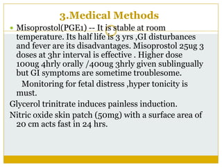 3.Medical Methods
 Misoprostol(PGE1) -- It is stable at room
 temperature. Its half life is 3 yrs ,GI disturbances
 and fever are its disadvantages. Misoprostol 25ug 3
 doses at 3hr interval is effective . Higher dose
 100ug 4hrly orally /400ug 3hrly given sublingually
 but GI symptoms are sometime troublesome.
   Monitoring for fetal distress ,hyper tonicity is
 must.
Glycerol trinitrate induces painless induction.
Nitric oxide skin patch (50mg) with a surface area of
 20 cm acts fast in 24 hrs.
 
