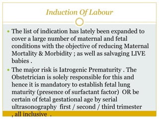 Induction Of Labour

 The list of indication has lately been expanded to
  cover a large number of maternal and fetal
  conditions with the objective of reducing Maternal
  Mortality & Morbidity ; as well as salvaging LIVE
  babies .
 The major risk is Iatrogenic Prematurity . The
  Obstetrician is solely responsible for this and
  hence it is mandatory to establish fetal lung
  maturity (presence of surfactant factor) OR be
  certain of fetal gestational age by serial
  ultrasonography first / second / third trimester
  , all inclusive .
 