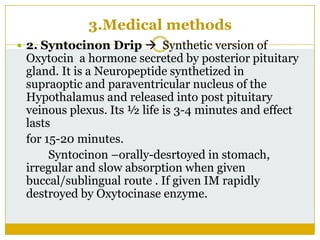 3.Medical methods
 2. Syntocinon Drip  Synthetic version of
 Oxytocin a hormone secreted by posterior pituitary
 gland. It is a Neuropeptide synthetized in
 supraoptic and paraventricular nucleus of the
 Hypothalamus and released into post pituitary
 veinous plexus. Its ½ life is 3-4 minutes and effect
 lasts
 for 15-20 minutes.
      Syntocinon –orally-desrtoyed in stomach,
 irregular and slow absorption when given
 buccal/sublingual route . If given IM rapidly
 destroyed by Oxytocinase enzyme.
 