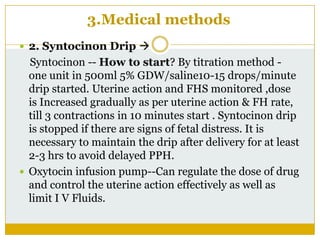 3.Medical methods
 2. Syntocinon Drip 
  Syntocinon -- How to start? By titration method -
  one unit in 500ml 5% GDW/saline10-15 drops/minute
  drip started. Uterine action and FHS monitored ,dose
  is Increased gradually as per uterine action & FH rate,
  till 3 contractions in 10 minutes start . Syntocinon drip
  is stopped if there are signs of fetal distress. It is
  necessary to maintain the drip after delivery for at least
  2-3 hrs to avoid delayed PPH.
 Oxytocin infusion pump--Can regulate the dose of drug
  and control the uterine action effectively as well as
  limit I V Fluids.
 