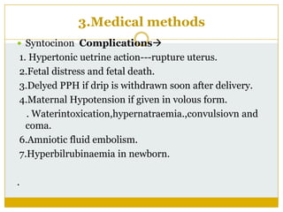 3.Medical methods
 Syntocinon Complications
1. Hypertonic uetrine action---rupture uterus.
2.Fetal distress and fetal death.
3.Delyed PPH if drip is withdrawn soon after delivery.
4.Maternal Hypotension if given in volous form.
  . Waterintoxication,hypernatraemia.,convulsiovn and
  coma.
6.Amniotic fluid embolism.
7.Hyperbilrubinaemia in newborn.

.
 