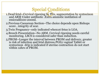 Special Conditions
1.Dead fetal--Cervical ripening by PGs, augmentation by syntocinon
  and ARM Under antibiotic .Extra amniotic instilation of
  emicradil100-200ml.
2.Previous Caesarean Section--The choice depends upon Bishops
  score , integrity of scar.
3.Twin Pregnancy--only indicated when1st fetus is LOA.
4.Breech Presentation--No ARM. Cervical ripening needs careful
  monitoring. LSCS is considered safer than induction.
5.PROM--Longer the interval between PROM and delivery, greater
  is risk of infection and fetal distress.PGE2 vaginal Tablet or
  syntocinon drip is indicated if uterine contraction do not start
  within 12hrs of PROM.
 