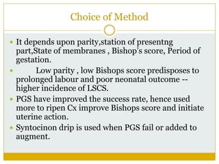 Choice of Method

 It depends upon parity,station of presentng
  part,State of membranes , Bishop’s score, Period of
  gestation.
       Low parity , low Bishops score predisposes to
  prolonged labour and poor neonatal outcome --
  higher incidence of LSCS.
 PGS have improved the success rate, hence used
  more to ripen Cx improve Bishops score and initiate
  uterine action.
 Syntocinon drip is used when PGS fail or added to
  augment.
 