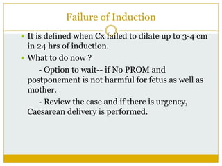 Failure of Induction
 It is defined when Cx failed to dilate up to 3-4 cm
  in 24 hrs of induction.
 What to do now ?
     - Option to wait-- if No PROM and
  postponement is not harmful for fetus as well as
  mother.
     - Review the case and if there is urgency,
  Caesarean delivery is performed.
 
