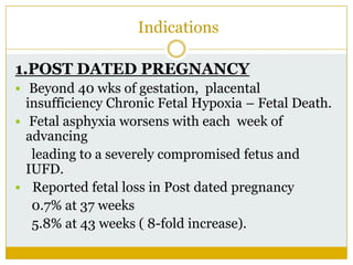 Indications

1.POST DATED PREGNANCY
 Beyond 40 wks of gestation, placental
  insufficiency Chronic Fetal Hypoxia – Fetal Death.
 Fetal asphyxia worsens with each week of
  advancing
   leading to a severely compromised fetus and
  IUFD.
 Reported fetal loss in Post dated pregnancy
   0.7% at 37 weeks
   5.8% at 43 weeks ( 8-fold increase).
 