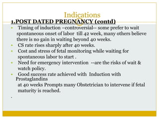 Indications
1.POST DATED PREGNANCY (contd)
    Timing of induction –controversial-- some prefer to wait
    spontaneous onset of labor till 42 week, many others believe
    there is no gain in waiting beyond 40 weeks.
    CS rate rises sharply after 40 weeks.
    Cost and stress of fetal monitoring while waiting for
     spontaneous labor to start .
    Need for emergency intervention --are the risks of wait &
     watch policy.
    Good success rate achieved with Induction with
    Prostaglandins
     at 40 weeks Prompts many Obstetrician to intervene if fetal
     maturity is reached.
.
 