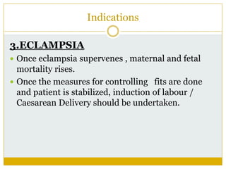 Indications

3.ECLAMPSIA
 Once eclampsia supervenes , maternal and fetal
  mortality rises.
 Once the measures for controlling fits are done
  and patient is stabilized, induction of labour /
  Caesarean Delivery should be undertaken.
 