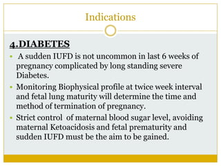 Indications

4.DIABETES
 A sudden IUFD is not uncommon in last 6 weeks of
  pregnancy complicated by long standing severe
  Diabetes.
 Monitoring Biophysical profile at twice week interval
  and fetal lung maturity will determine the time and
  method of termination of pregnancy.
 Strict control of maternal blood sugar level, avoiding
  maternal Ketoacidosis and fetal prematurity and
  sudden IUFD must be the aim to be gained.
 