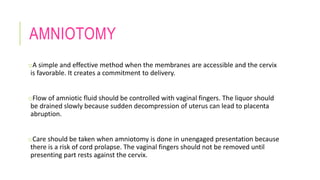 AMNIOTOMY
oA simple and effective method when the membranes are accessible and the cervix
is favorable. It creates a commitment to delivery.
oFlow of amniotic fluid should be controlled with vaginal fingers. The liquor should
be drained slowly because sudden decompression of uterus can lead to placenta
abruption.
oCare should be taken when amniotomy is done in unengaged presentation because
there is a risk of cord prolapse. The vaginal fingers should not be removed until
presenting part rests against the cervix.
 