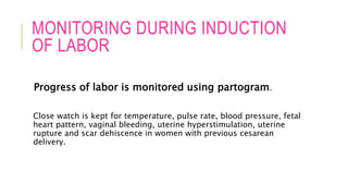 MONITORING DURING INDUCTION
OF LABOR
Progress of labor is monitored using partogram.
Close watch is kept for temperature, pulse rate, blood pressure, fetal
heart pattern, vaginal bleeding, uterine hyperstimulation, uterine
rupture and scar dehiscence in women with previous cesarean
delivery.
 