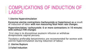 COMPLICATIONS OF INDUCTION OF
LABOR
1.Uterine Hyperstimulation
Excessive uterine contractions (tachysystole or hypertonus) as a result
of induction of labor with non reassuring fetal heart rate changes.
Hyperstimulation/ tachysystole: 6 or more contractions in 10 minutes
with/without FHR changes
First step is to discontinue oxytocin infusion or withdraw
dinoprostone vaginal pessary.
Tocolytics preferably betamimetics are recommended for women with
uterine hyperstimulation during induction of labour
2. Uterine Rupture
3.Failed Induction
 