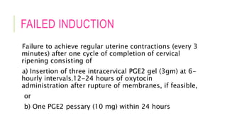 FAILED INDUCTION
Failure to achieve regular uterine contractions (every 3
minutes) after one cycle of completion of cervical
ripening consisting of
a) Insertion of three intracervical PGE2 gel (3gm) at 6-
hourly intervals,12-24 hours of oxytocin
administration after rupture of membranes, if feasible,
or
b) One PGE2 pessary (10 mg) within 24 hours
 
