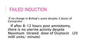 FAILED INDUCTION
If no change in Bishop’s score despite 3 doses of
Cerviprime .
If after 8-12 hours post amniotomy,
there is no uterine activity despite
Maximum titrated dose of Oxytocin (20
milli units/ minute)
 