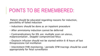 POINTS TO BE REMEMBERED:
Patient should be educated regarding reasons for induction,
possibility of failed induction
Inductions should be done as an inpatient procedure
After amniotomy induction cannot be deferred
Contraindications for IOL are: multiple scars on uterus,
malpresentation , Doppler compromised fetus
Oxytocin infusion should not be started within 6-8 hours of last
Dinoprostone Gel instillation
Intermittent FHR monitoring / periodic EFM tracings should be used
appropriately for fetal surveillance
 