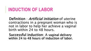 INDUCTION OF LABOR
Definition : Artificial initiation of uterine
contractions in a pregnant woman who is
not in labor to help her achieve a vaginal
birth within 24 to 48 hours.
Successful induction: A vaginal delivery
within 24 to 48 hours of induction of labor.
 