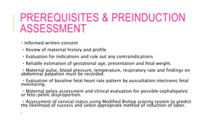 PREREQUISITES & PREINDUCTION
ASSESSMENT
Informed written consent
Review of maternal history and profile
Evaluation for indications and rule out any contraindications
Reliable estimation of gestational age, presentation and fetal weight.
Maternal pulse, blood pressure, temperature, respiratory rate and findings on
abdominal palpation must be recorded.
Evaluation of baseline fetal heart rate pattern by auscultation/electronic fetal
monitoring.
Maternal pelvis assessment and clinical evaluation for possible cephalopelvic
or feto-pelvic disproportion.
Assessment of cervical status using Modified Bishop scoring system to predict
the likelihood of success and select appropriate method of induction of labor.
.
 