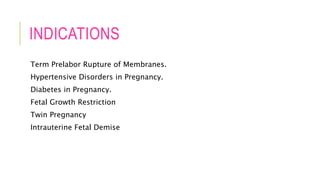 INDICATIONS
Term Prelabor Rupture of Membranes.
Hypertensive Disorders in Pregnancy.
Diabetes in Pregnancy.
Fetal Growth Restriction
Twin Pregnancy
Intrauterine Fetal Demise
 