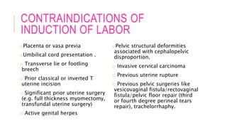 CONTRAINDICATIONS OF
INDUCTION OF LABOR
oPlacenta or vasa previa
oUmbilical cord presentation .
o Transverse lie or footling
breech
o Prior classical or inverted T
uterine incision
o Significant prior uterine surgery
(e.g. full thickness myomectomy,
transfundal uterine surgery)
o Active genital herpes
oPelvic structural deformities
associated with cephalopelvic
disproportion.
o Invasive cervical carcinoma
o Previous uterine rupture
o Previous pelvic surgeries like
vesicovaginal fistula/rectovaginal
fistula/pelvic floor repair (third
or fourth degree perineal tears
repair), trachelorrhaphy.
 