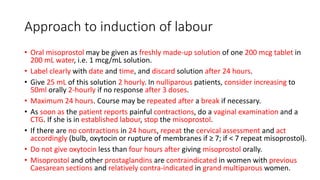 Approach to induction of labour
• Oral misoprostol may be given as freshly made-up solution of one 200 mcg tablet in
200 mL water, i.e. 1 mcg/mL solution.
• Label clearly with date and time, and discard solution after 24 hours.
• Give 25 mL of this solution 2 hourly. In nulliparous patients, consider increasing to
50ml orally 2-hourly if no response after 3 doses.
• Maximum 24 hours. Course may be repeated after a break if necessary.
• As soon as the patient reports painful contractions, do a vaginal examination and a
CTG. If she is in established labour, stop the misoprostol.
• If there are no contractions in 24 hours, repeat the cervical assessment and act
accordingly (bulb, oxytocin or rupture of membranes if ≥ 7; if < 7 repeat misoprostol).
• Do not give oxytocin less than four hours after giving misoprostol orally.
• Misoprostol and other prostaglandins are contraindicated in women with previous
Caesarean sections and relatively contra-indicated in grand multiparous women.
 