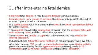 IOL after intra-uterine fetal demise
• Following fetal demise, it may be more difficult to initiate labour.
• Fetal demise is not a reason to increase the dose of misoprostol – the risk of
uterine rupture remains the same
• In a stable patient with fetal demise, the safest is to await spontaneous labour
for up to 4 weeks.
• This requires considerable counselling to explain that the demised fetus will
not cause any harm, and this is the safest approach.
• Some women are unable to cope with this concept, and may need to be
offered induction.
• Induction should follow the same methods as for a pregnancy with live fetus.
• After fetal demise, CTG remains a useful technique to assess uterine activity,
particularly monitoring for the hyperstimulation pattern (usually 9-10
contractions per 10 minutes) associated with placental abruption.
 
