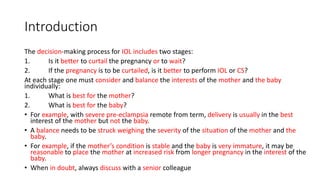 Introduction
The decision-making process for IOL includes two stages:
1. Is it better to curtail the pregnancy or to wait?
2. If the pregnancy is to be curtailed, is it better to perform IOL or CS?
At each stage one must consider and balance the interests of the mother and the baby
individually:
1. What is best for the mother?
2. What is best for the baby?
• For example, with severe pre-eclampsia remote from term, delivery is usually in the best
interest of the mother but not the baby.
• A balance needs to be struck weighing the severity of the situation of the mother and the
baby.
• For example, if the mother’s condition is stable and the baby is very immature, it may be
reasonable to place the mother at increased risk from longer pregnancy in the interest of the
baby.
• When in doubt, always discuss with a senior colleague
 