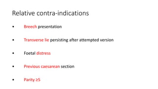 Relative contra-indications
• Breech presentation
• Transverse lie persisting after attempted version
• Foetal distress
• Previous caesarean section
• Parity ≥5
 