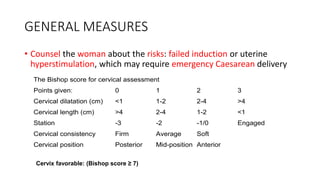 GENERAL MEASURES
• Counsel the woman about the risks: failed induction or uterine
hyperstimulation, which may require emergency Caesarean delivery
The Bishop score for cervical assessment
Points given: 0 1 2 3
Cervical dilatation (cm) <1 1-2 2-4 >4
Cervical length (cm) >4 2-4 1-2 <1
Station -3 -2 -1/0 Engaged
Cervical consistency Firm Average Soft
Cervical position Posterior Mid-position Anterior
Cervix favorable: (Bishop score ≥ 7)
 