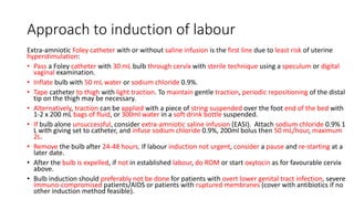 Approach to induction of labour
Extra-amniotic Foley catheter with or without saline infusion is the first line due to least risk of uterine
hyperstimulation:
• Pass a Foley catheter with 30 mL bulb through cervix with sterile technique using a speculum or digital
vaginal examination.
• Inflate bulb with 50 mL water or sodium chloride 0.9%.
• Tape catheter to thigh with light traction. To maintain gentle traction, periodic repositioning of the distal
tip on the thigh may be necessary.
• Alternatively, traction can be applied with a piece of string suspended over the foot end of the bed with
1-2 x 200 mL bags of fluid, or 300ml water in a soft drink bottle suspended.
• If bulb alone unsuccessful, consider extra-amniotic saline infusion (EASI). Attach sodium chloride 0.9% 1
L with giving set to catheter, and infuse sodium chloride 0.9%, 200ml bolus then 50 mL/hour, maximum
2L.
• Remove the bulb after 24-48 hours. If labour induction not urgent, consider a pause and re-starting at a
later date.
• After the bulb is expelled, if not in established labour, do ROM or start oxytocin as for favourable cervix
above.
• Bulb induction should preferably not be done for patients with overt lower genital tract infection, severe
immuno-compromised patients/AIDS or patients with ruptured membranes (cover with antibiotics if no
other induction method feasible).
 